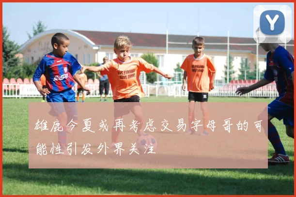 雄鹿今夏或再考虑交易字母哥的可能性引发外界关注