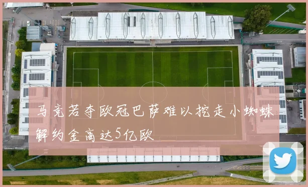 马竞若夺欧冠巴萨难以挖走小蜘蛛解约金高达5亿欧