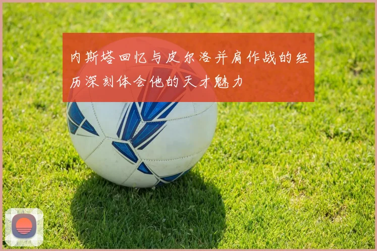 内斯塔回忆与皮尔洛并肩作战的经历深刻体会他的天才魅力