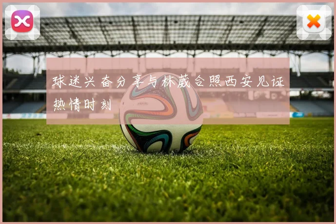 球迷兴奋分享与林葳合照西安见证热情时刻